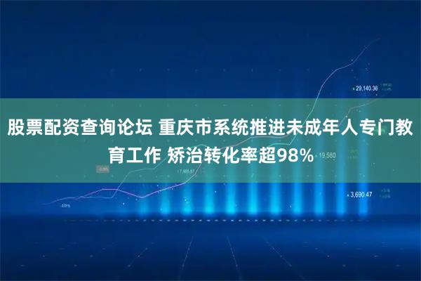 股票配资查询论坛 重庆市系统推进未成年人专门教育工作 矫治转化率超98%